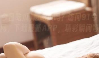 想吃瓜吗？访问91今日吃瓜官网，下载最新APP，精彩瞬间等你看！
