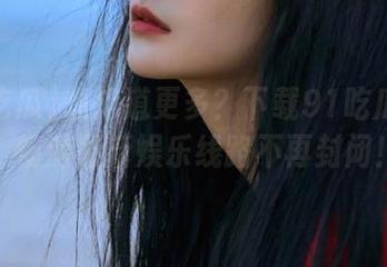 想知道更多？下载91吃瓜爆料，畅游最新娱乐线路不再封闭！