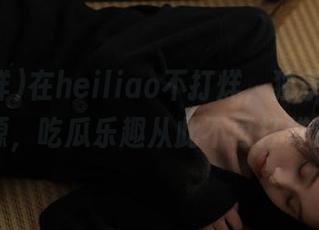 在heiliao不打烊,独享在线资源,吃瓜乐趣从此不再打烊!