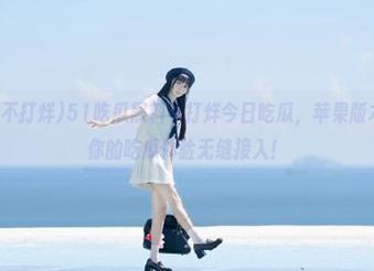 51吃瓜黑料不打烊今日吃瓜,苹果版本入口,让你的吃瓜体验无缝接入!