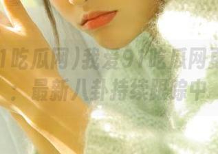 我爱91吃瓜网更新报告：最新八卦持续跟踪中