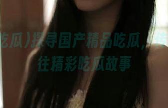 探寻国产精品吃瓜，传送门通往精彩吃瓜故事